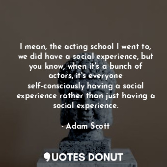I mean, the acting school I went to, we did have a social experience, but you know, when it&#39;s a bunch of actors, it&#39;s everyone self-consciously having a social experience rather than just having a social experience.
