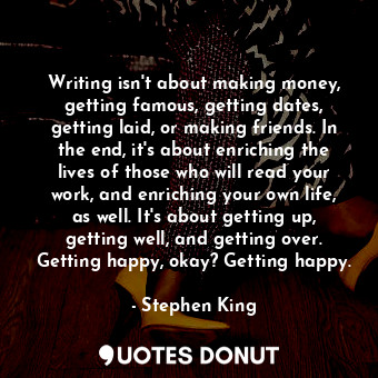 Writing isn't about making money, getting famous, getting dates, getting laid, or making friends. In the end, it's about enriching the lives of those who will read your work, and enriching your own life, as well. It's about getting up, getting well, and getting over. Getting happy, okay? Getting happy.
