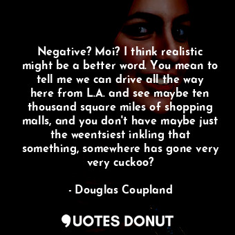 Negative? Moi? I think realistic might be a better word. You mean to tell me we can drive all the way here from L.A. and see maybe ten thousand square miles of shopping malls, and you don't have maybe just the weentsiest inkling that something, somewhere has gone very very cuckoo?