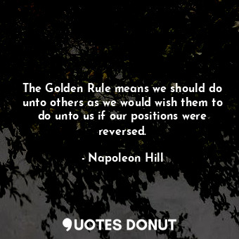 The Golden Rule means we should do unto others as we would wish them to do unto us if our positions were reversed.