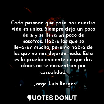  Cada persona que pasa por nuestra vida es única. Siempre deja un poco de sí y se... - Jorge Luis Borges - Quotes Donut