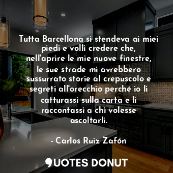 Tutta Barcellona si stendeva ai miei piedi e volli credere che, nell'aprire le mie nuove finestre, le sue strade mi avrebbero sussurrato storie al crepuscolo e segreti all'orecchio perché io li catturassi sulla carta e li raccontassi a chi volesse ascoltarli.