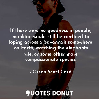 If there were no goodness in people, mankind would still be confined to loping across a Savannah somewhere on Earth, watching the elephants rule, or some other more compassionate species.