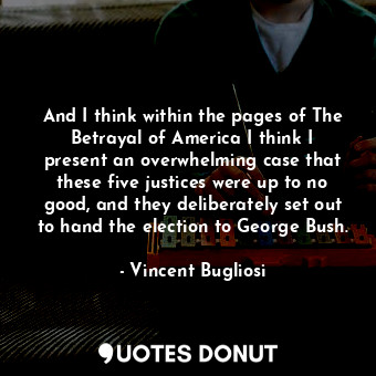 And I think within the pages of The Betrayal of America I think I present an overwhelming case that these five justices were up to no good, and they deliberately set out to hand the election to George Bush.