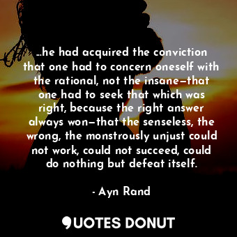 ...he had acquired the conviction that one had to concern oneself with the rational, not the insane—that one had to seek that which was right, because the right answer always won—that the senseless, the wrong, the monstrously unjust could not work, could not succeed, could do nothing but defeat itself.