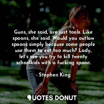 Guns, she said, are just tools. Like spoons, she said. Would you outlaw spoons simply because some people use them to eat too much? Lady, let’s see you try to kill twenty schoolkids with a fucking spoon.