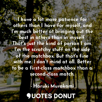 I have a lot more patience for others than I have for myself, and I'm much better at bringing out the best in others than in myself. That's just the kind of person I am. I'm the scratchy stuff on the side of the matchbox. But that's fine with me. I don't mind at all. Better to be a first-class matchbox than a second-class match.