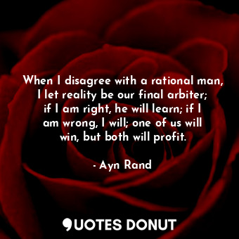 When I disagree with a rational man, I let reality be our final arbiter; if I am right, he will learn; if I am wrong, I will; one of us will win, but both will profit.