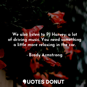  We also listen to PJ Harvey; a lot of driving music. You need something a little... - Brody Armstrong - Quotes Donut