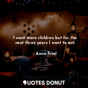  I want more children but for the next three years I want to act.... - Anna Friel - Quotes Donut