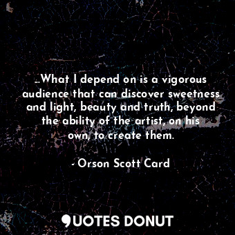 ...What I depend on is a vigorous audience that can discover sweetness and light, beauty and truth, beyond the ability of the artist, on his own, to create them.