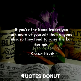 If you&#39;re the band leader you ask more of yourself than anyone else, so they tend to raise the bar for me.