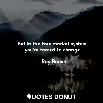 But in the free market system, you&#39;re forced to change.