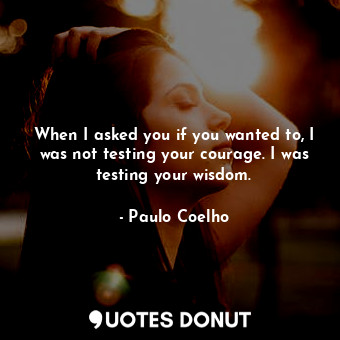 When I asked you if you wanted to, I was not testing your courage. I was testing your wisdom.