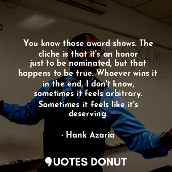 You know those award shows. The cliche is that it&#39;s an honor just to be nominated, but that happens to be true. Whoever wins it in the end, I don&#39;t know, sometimes it feels arbitrary. Sometimes it feels like it&#39;s deserving.