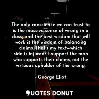 The only conscience we can trust to is the massive sense of wrong in a class, and the best wisdom that will work is the wisdom of balancing claims. That’s my text—which side is injured? I support the man who supports their claims, not the virtuous upholder of the wrong.