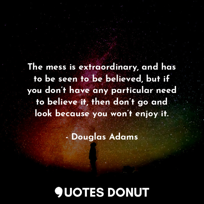 The mess is extraordinary, and has to be seen to be believed, but if you don’t have any particular need to believe it, then don’t go and look because you won’t enjoy it.