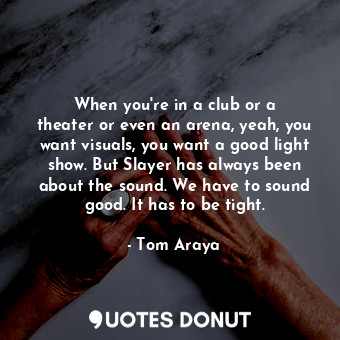 When you&#39;re in a club or a theater or even an arena, yeah, you want visuals, you want a good light show. But Slayer has always been about the sound. We have to sound good. It has to be tight.