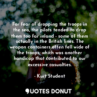 For fear of dropping the troops in the sea, the pilots tended to drop them too far inland - some of them actually in the British lines. The weapon containers often fell wide of the troops, which was another handicap that contributed to our excessive casualties.