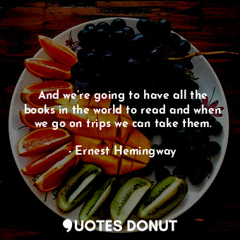 And we’re going to have all the books in the world to read and when we go on trips we can take them.