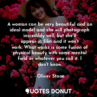 A woman can be very beautiful and an ideal model and she will photograph incredibly well, but she&#39;ll appear in film and it won&#39;t work. What works is some fusion of physical beauty with some mental field or whatever you call it. I don&#39;t know.