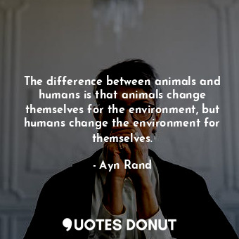 The difference between animals and humans is that animals change themselves for the environment, but humans change the environment for themselves.
