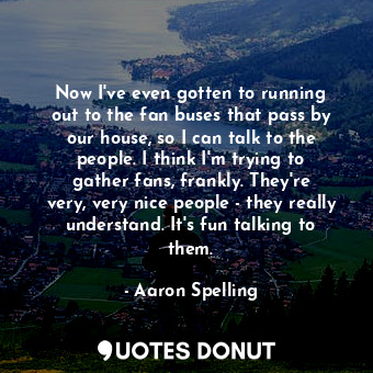  Now I&#39;ve even gotten to running out to the fan buses that pass by our house,... - Aaron Spelling - Quotes Donut