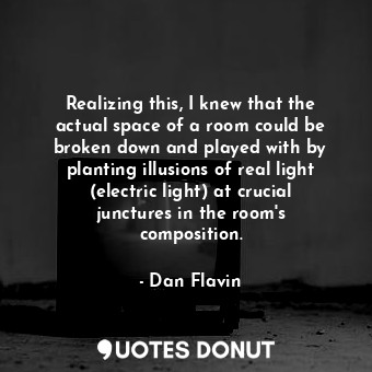 Realizing this, I knew that the actual space of a room could be broken down and played with by planting illusions of real light (electric light) at crucial junctures in the room&#39;s composition.