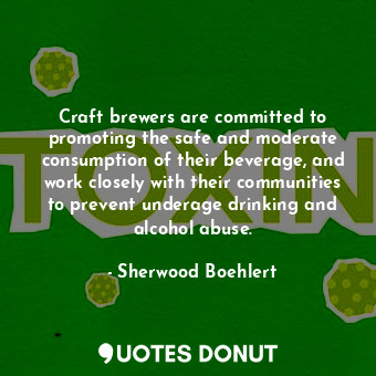 Craft brewers are committed to promoting the safe and moderate consumption of their beverage, and work closely with their communities to prevent underage drinking and alcohol abuse.