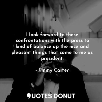 I look forward to these confrontations with the press to kind of balance up the nice and pleasant things that come to me as president.