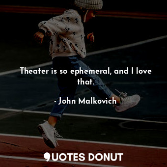 Theater is so ephemeral, and I love that.