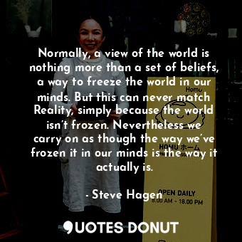 Normally, a view of the world is nothing more than a set of beliefs, a way to freeze the world in our minds. But this can never match Reality, simply because the world isn’t frozen. Nevertheless we carry on as though the way we’ve frozen it in our minds is the way it actually is.