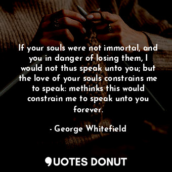 If your souls were not immortal, and you in danger of losing them, I would not thus speak unto you; but the love of your souls constrains me to speak: methinks this would constrain me to speak unto you forever.