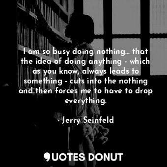 I am so busy doing nothing... that the idea of doing anything - which as you know, always leads to something - cuts into the nothing and then forces me to have to drop everything.