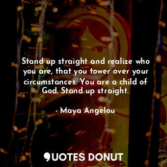 Stand up straight and realize who you are, that you tower over your circumstances. You are a child of God. Stand up straight.