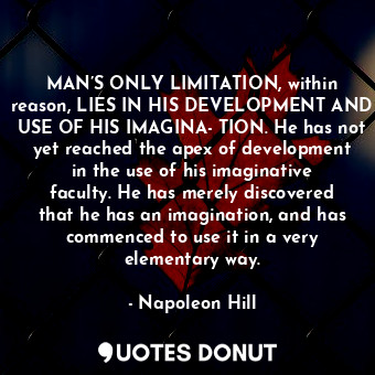 MAN’S ONLY LIMITATION, within reason, LIES IN HIS DEVELOPMENT AND USE OF HIS IMAGINA­TION. He has not yet reached the apex of development in the use of his imaginative faculty. He has merely discovered that he has an imagination, and has commenced to use it in a very elementary way.