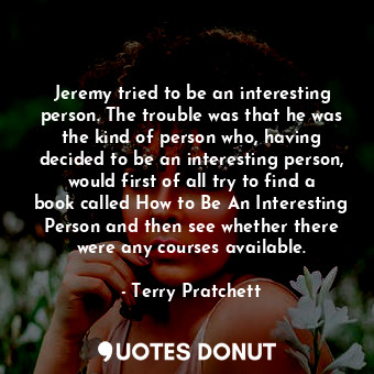 Jeremy tried to be an interesting person. The trouble was that he was the kind of person who, having decided to be an interesting person, would first of all try to find a book called How to Be An Interesting Person and then see whether there were any courses available.
