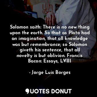 Solomon saith: There is no new thing upon the earth. So that as Plato had an imagination, that all knowledge was but remembrance; so Solomon giveth his sentence, that all novelty is but oblivion. Francis Bacon: Essays, LVIII