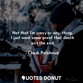 Not that I’m crazy or any­thing, I just want some proof that death isn’t the end.