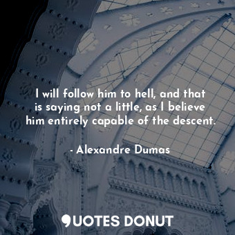 I will follow him to hell, and that is saying not a little, as I believe him entirely capable of the descent.