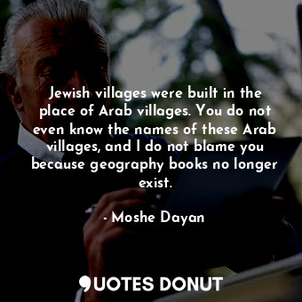 Jewish villages were built in the place of Arab villages. You do not even know the names of these Arab villages, and I do not blame you because geography books no longer exist.