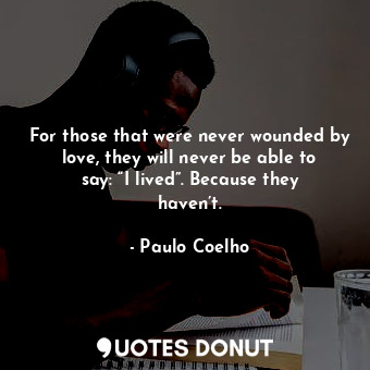 For those that were never wounded by love, they will never be able to say: “I lived”. Because they haven’t.