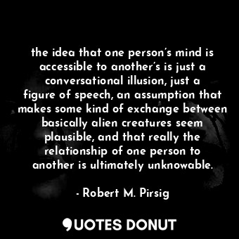 the idea that one person’s mind is accessible to another’s is just a conversational illusion, just a figure of speech, an assumption that makes some kind of exchange between basically alien creatures seem plausible, and that really the relationship of one person to another is ultimately unknowable.