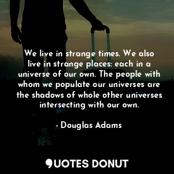 We live in strange times. We also live in strange places: each in a universe of our own. The people with whom we populate our universes are the shadows of whole other universes intersecting with our own.