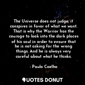 The Universe does not judge; it conspires in favor of what we want. That is why the Warrior has the courage to look into the dark places of his soul in order to ensure that he is not asking for the wrong things. And he is always very careful about what he thinks.