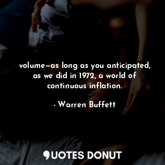 volume—as long as you anticipated, as we did in 1972, a world of continuous inflation.