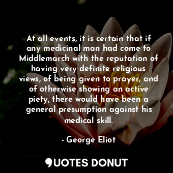 At all events, it is certain that if any medicinal man had come to Middlemarch with the reputation of having very definite religious views, of being given to prayer, and of otherwise showing an active piety, there would have been a general presumption against his medical skill.