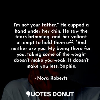 I'm not your father." He cupped a hand under her chin. He saw the tears brimming, and her valiant attempt to hold them off. "And neither are you. My being there for you, taking some of the weight doesn't make you weak. It doesn't make you less, Sophie.