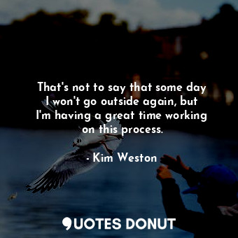  That&#39;s not to say that some day I won&#39;t go outside again, but I&#39;m ha... - Kim Weston - Quotes Donut
