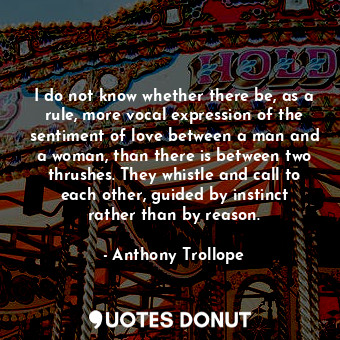 I do not know whether there be, as a rule, more vocal expression of the sentiment of love between a man and a woman, than there is between two thrushes. They whistle and call to each other, guided by instinct rather than by reason.